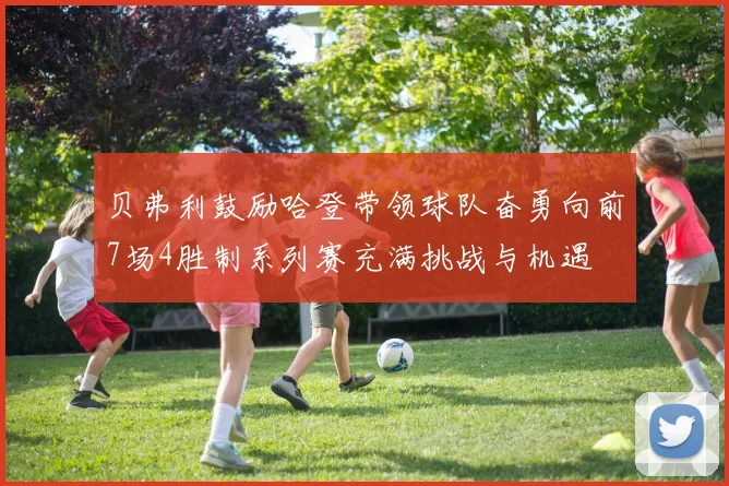 贝弗利鼓励哈登带领球队奋勇向前7场4胜制系列赛充满挑战与机遇