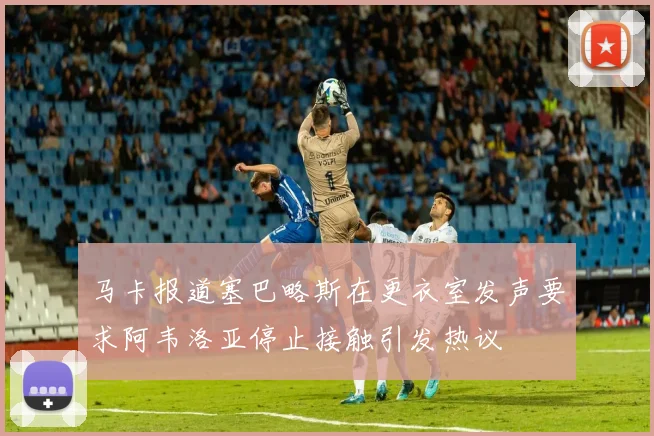 马卡报道塞巴略斯在更衣室发声要求阿韦洛亚停止接触引发热议