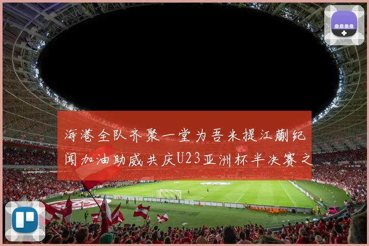 海港全队齐聚一堂为吾米提江蒯纪闻加油助威共庆U23亚洲杯半决赛之夜