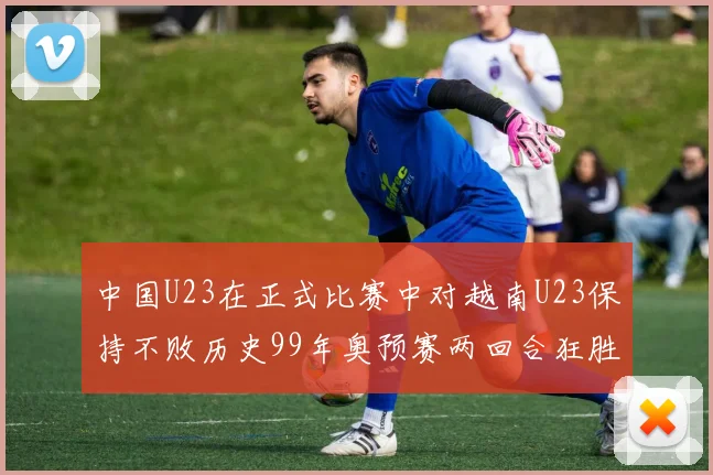 中国U23在正式比赛中对越南U23保持不败历史99年奥预赛两回合狂胜7-0