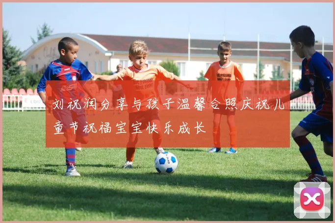 刘祝润分享与孩子温馨合照庆祝儿童节祝福宝宝快乐成长