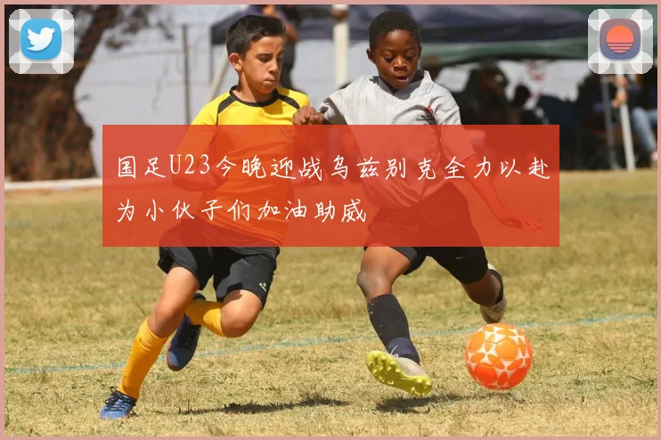 国足U23今晚迎战乌兹别克全力以赴为小伙子们加油助威
