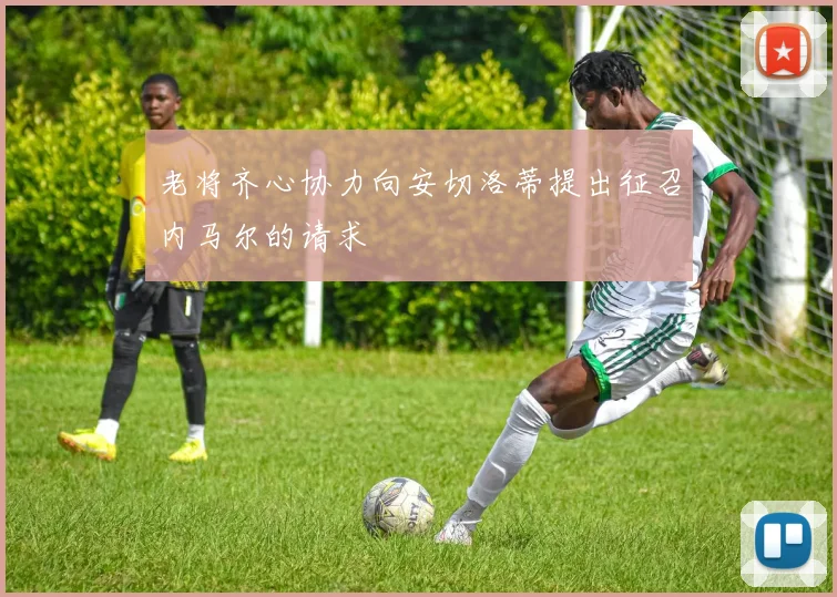 老将齐心协力向安切洛蒂提出征召内马尔的请求
