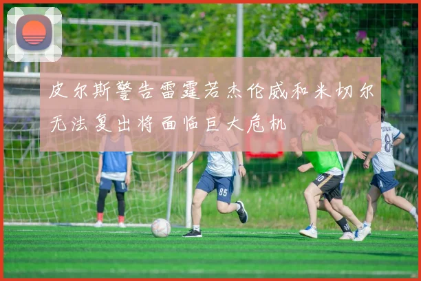 皮尔斯警告雷霆若杰伦威和米切尔无法复出将面临巨大危机