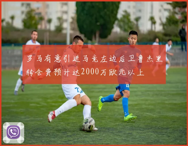 罗马有意引进马竞左边后卫鲁杰里转会费预计达2000万欧元以上
